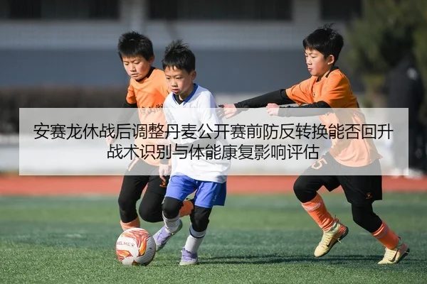 安赛龙休战后调整丹麦公开赛前防反转换能否回升 战术识别与体能康复影响评估