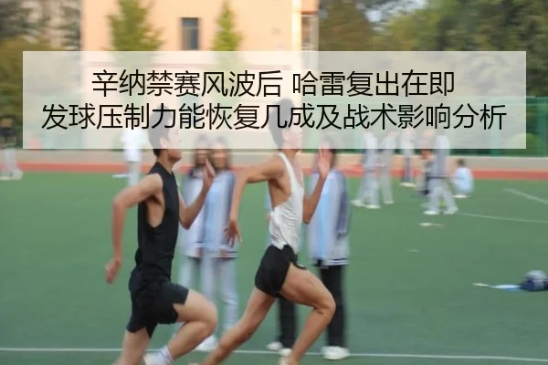 辛纳禁赛风波后 哈雷复出在即 发球压制力能恢复几成及战术影响分析