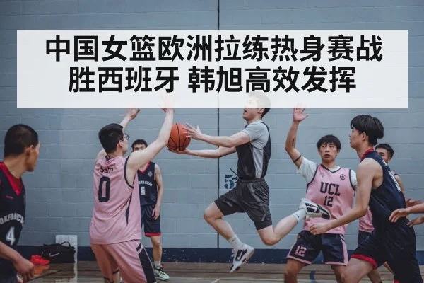中国女篮欧洲拉练热身赛战胜西班牙 韩旭高效发挥